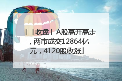 「收盘」A股高开高走，两市成交12864亿元，4120股收涨