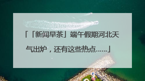 「新闻早茶」端午假期河北天气出炉，还有这些热点……