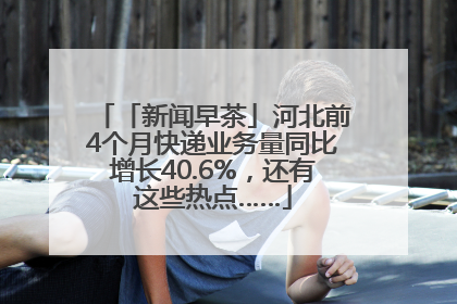 「新闻早茶」河北前4个月快递业务量同比增长40.6%，还有这些热点……