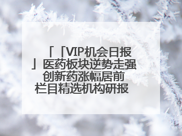 「VIP机会日报」医药板块逆势走强 创新药涨幅居前 栏目精选机构研报 优质公司区间最高涨34.9%