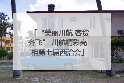 “美丽川航 客货齐飞” 川航精彩亮相第七届西洽会