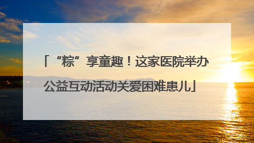 “粽”享童趣！这家医院举办公益互动活动关爱困难患儿
