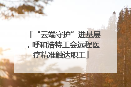 “云端守护”进基层，呼和浩特工会远程医疗精准触达职工