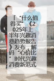 “什么值得买”《2025年上半年兴趣消费趋势报告》发布，解码“心价比”时代兴趣消费新范式