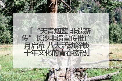 “天青烟蓝 非遗新传”长沙非遗宣传推广月启幕 八大活动解锁千年文化的青春密码