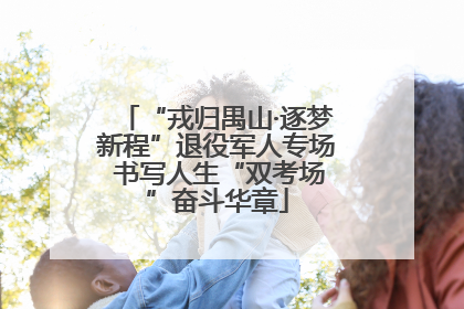 “戎归禺山·逐梦新程”退役军人专场 书写人生“双考场”奋斗华章