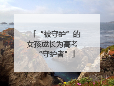 “被守护”的女孩成长为高考“守护者”