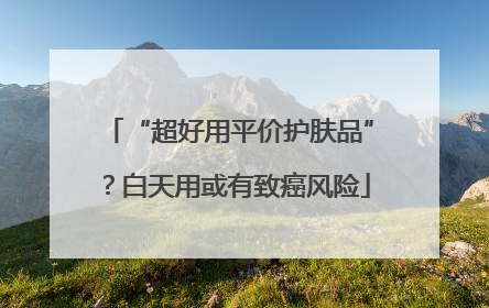“超好用平价护肤品”？白天用或有致癌风险