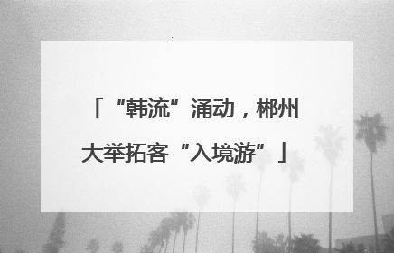 “韩流”涌动，郴州大举拓客“入境游”