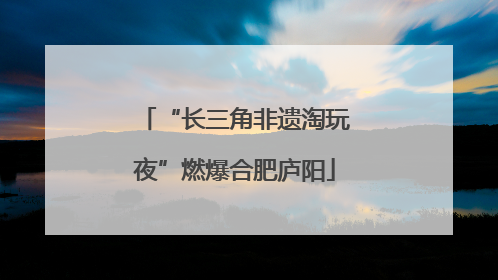 “长三角非遗淘玩夜”燃爆合肥庐阳