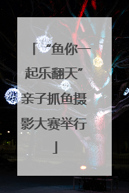 “鱼你一起乐翻天”亲子抓鱼摄影大赛举行
