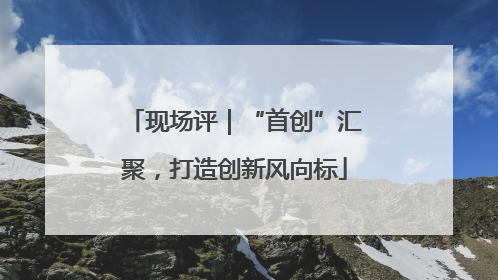 现场评｜“首创”汇聚，打造创新风向标