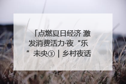 点燃夏日经济 激发消费活力·夜“乐”未央③｜乡村夜话探寻“月下生金”的“共富密码”
