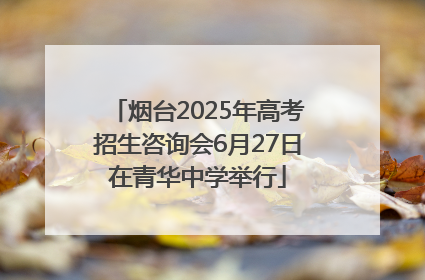 烟台2025年高考招生咨询会6月27日在青华中学举行