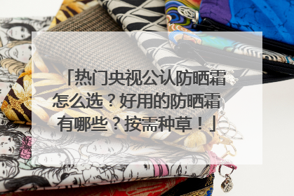 热门央视公认防晒霜怎么选？好用的防晒霜有哪些？按需种草！