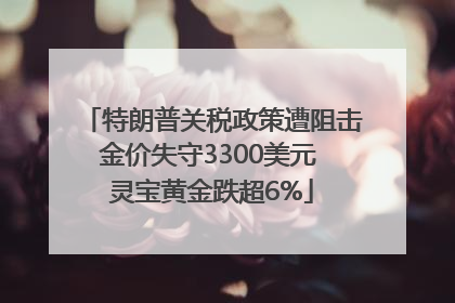特朗普关税政策遭阻击金价失守3300美元 灵宝黄金跌超6%