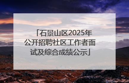 石景山区2025年公开招聘社区工作者面试及综合成绩公示