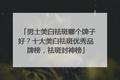 男士美白祛斑哪个牌子好？十大美白祛斑优秀品牌榜，祛斑封神榜