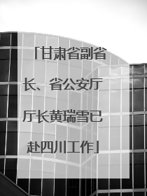 甘肃省副省长、省公安厅厅长黄瑞雪已赴四川工作