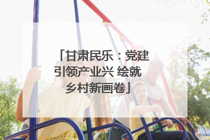 甘肃民乐：党建引领产业兴 绘就乡村新画卷