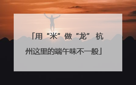 用“米”做“龙” 杭州这里的端午味不一般