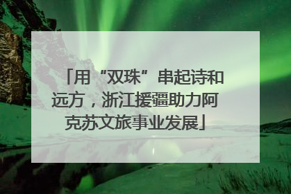 用“双珠”串起诗和远方，浙江援疆助力阿克苏文旅事业发展