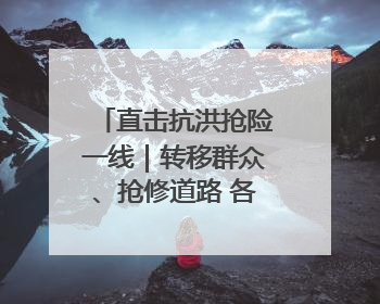 直击抗洪抢险一线｜转移群众、抢修道路 各方救援力量持续奋战