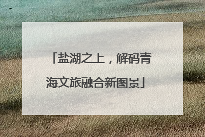 盐湖之上，解码青海文旅融合新图景