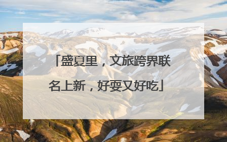 盛夏里，文旅跨界联名上新，好耍又好吃