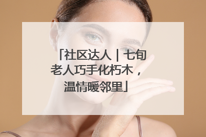 社区达人｜七旬老人巧手化朽木，温情暖邻里