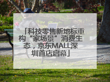 科技零售新地标重构“家场景”消费生态，京东MALL深圳首店启幕