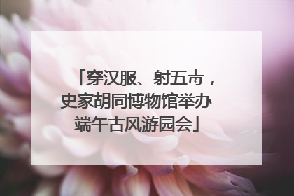 穿汉服、射五毒，史家胡同博物馆举办端午古风游园会