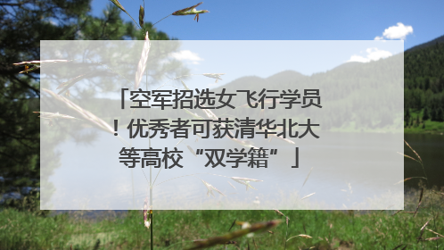 空军招选女飞行学员！优秀者可获清华北大等高校“双学籍”