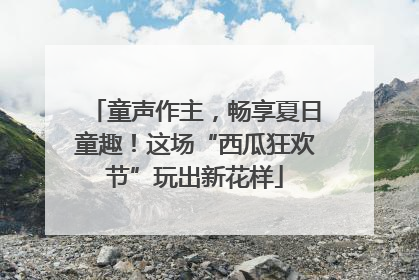 童声作主，畅享夏日童趣！这场“西瓜狂欢节”玩出新花样
