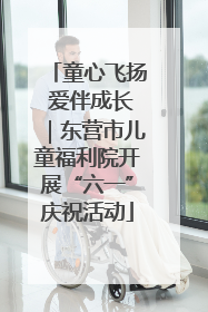 童心飞扬 爱伴成长｜东营市儿童福利院开展“六一”庆祝活动