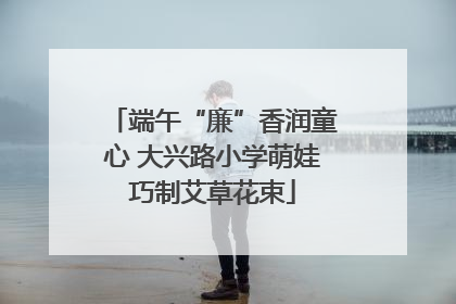 端午“廉”香润童心 大兴路小学萌娃巧制艾草花束