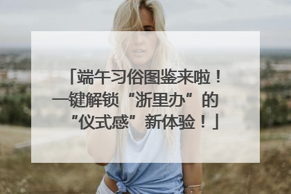 端午习俗图鉴来啦！一键解锁“浙里办”的“仪式感”新体验！