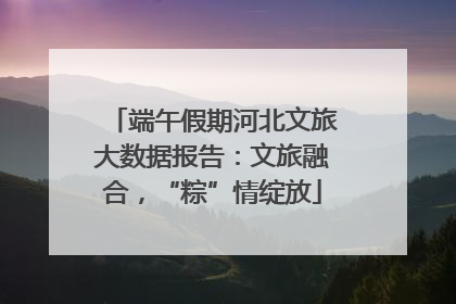 端午假期河北文旅大数据报告：文旅融合，“粽”情绽放