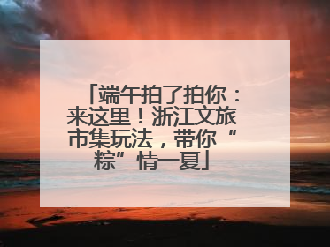 端午拍了拍你：来这里！浙江文旅市集玩法，带你“粽”情一夏