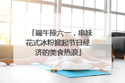 端午撞六一，串妹花式冰粉掀起节日经济的美食热浪