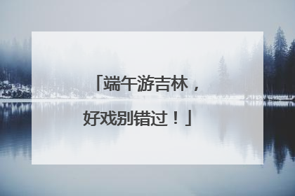 端午游吉林，好戏别错过！