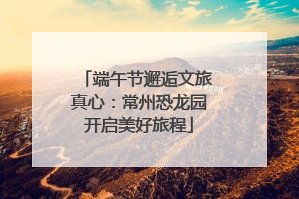 端午节邂逅文旅真心：常州恐龙园开启美好旅程