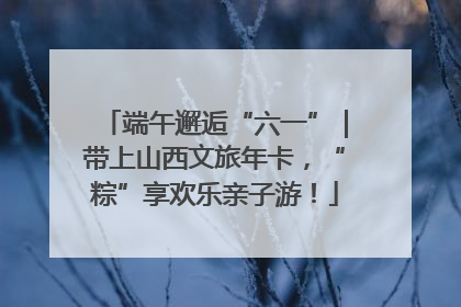 端午邂逅“六一”｜带上山西文旅年卡，“粽”享欢乐亲子游！