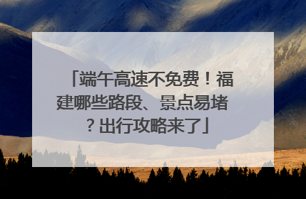 端午高速不免费！福建哪些路段、景点易堵？出行攻略来了
