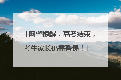 网警提醒：高考结束，考生家长仍需警惕！