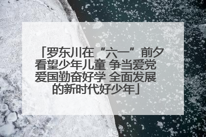 罗东川在“六一”前夕看望少年儿童 争当爱党爱国勤奋好学 全面发展的新时代好少年