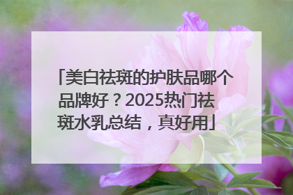 美白祛斑的护肤品哪个品牌好？2025热门祛斑水乳总结，真好用