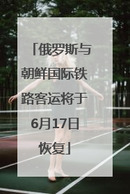 俄罗斯与朝鲜国际铁路客运将于6月17日恢复