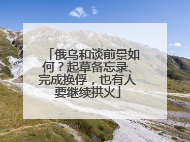 俄乌和谈前景如何？起草备忘录、完成换俘，也有人要继续拱火