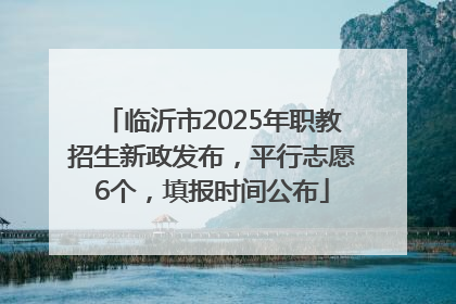 临沂市2025年职教招生新政发布，平行志愿6个，填报时间公布